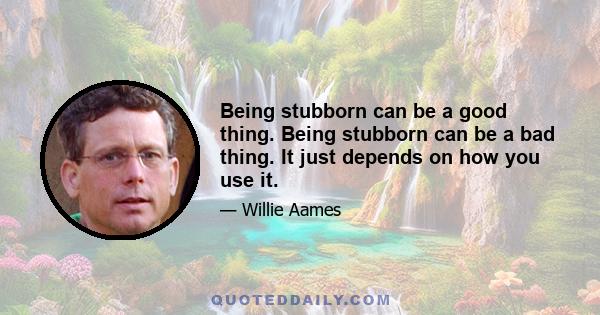 Being stubborn can be a good thing. Being stubborn can be a bad thing. It just depends on how you use it.