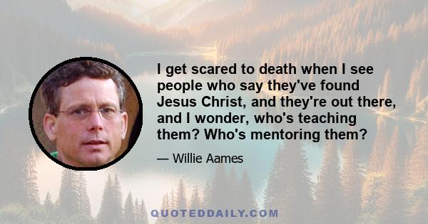 I get scared to death when I see people who say they've found Jesus Christ, and they're out there, and I wonder, who's teaching them? Who's mentoring them?