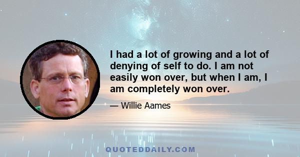 I had a lot of growing and a lot of denying of self to do. I am not easily won over, but when I am, I am completely won over.