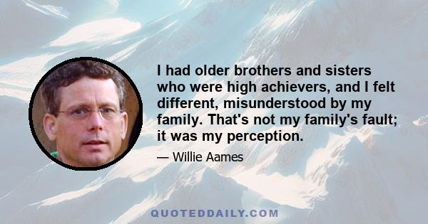 I had older brothers and sisters who were high achievers, and I felt different, misunderstood by my family. That's not my family's fault; it was my perception.