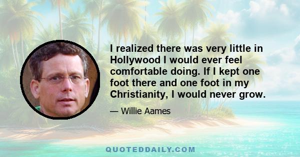 I realized there was very little in Hollywood I would ever feel comfortable doing. If I kept one foot there and one foot in my Christianity, I would never grow.