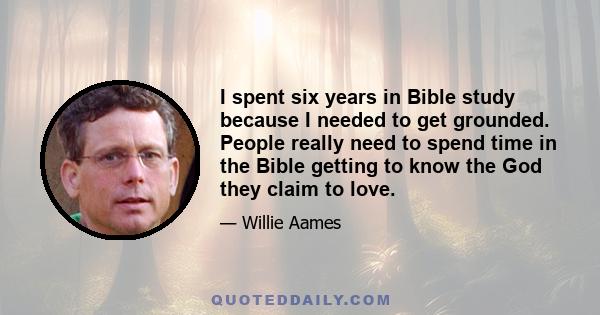 I spent six years in Bible study because I needed to get grounded. People really need to spend time in the Bible getting to know the God they claim to love.