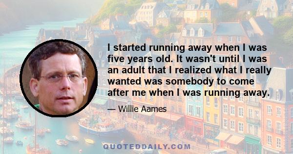 I started running away when I was five years old. It wasn't until I was an adult that I realized what I really wanted was somebody to come after me when I was running away.