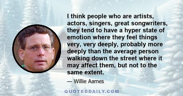 I think people who are artists, actors, singers, great songwriters, they tend to have a hyper state of emotion where they feel things very, very deeply, probably more deeply than the average person walking down the