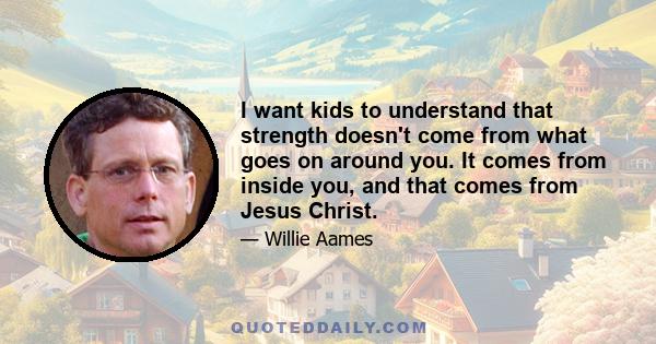 I want kids to understand that strength doesn't come from what goes on around you. It comes from inside you, and that comes from Jesus Christ.