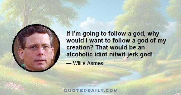 If I'm going to follow a god, why would I want to follow a god of my creation? That would be an alcoholic idiot nitwit jerk god!