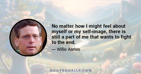 No matter how I might feel about myself or my self-image, there is still a part of me that wants to fight to the end.