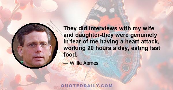 They did interviews with my wife and daughter-they were genuinely in fear of me having a heart attack, working 20 hours a day, eating fast food.