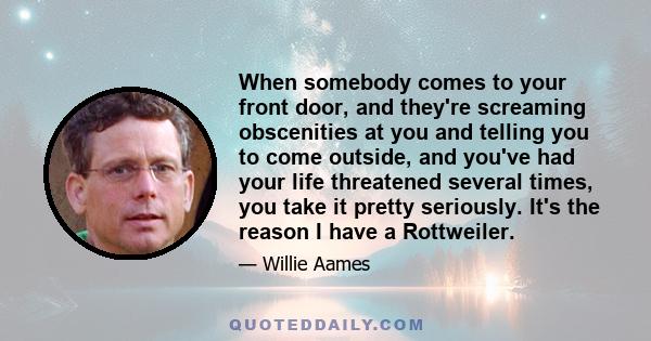 When somebody comes to your front door, and they're screaming obscenities at you and telling you to come outside, and you've had your life threatened several times, you take it pretty seriously. It's the reason I have a 