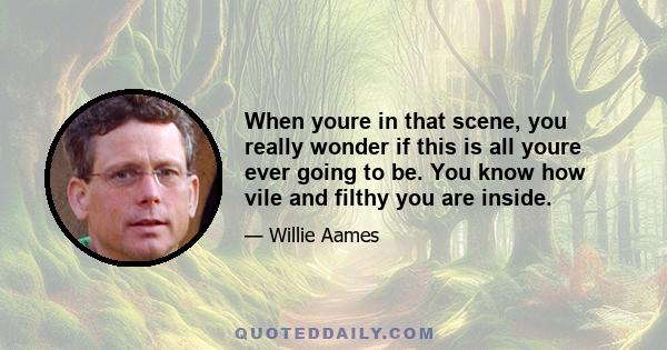 When youre in that scene, you really wonder if this is all youre ever going to be. You know how vile and filthy you are inside.