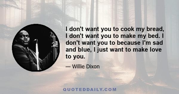 I don't want you to cook my bread, I don't want you to make my bed. I don't want you to because I'm sad and blue, I just want to make love to you.