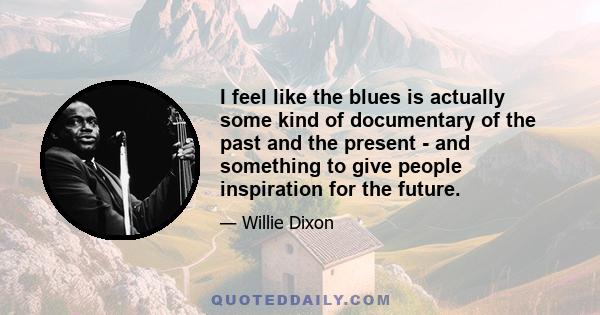 I feel like the blues is actually some kind of documentary of the past and the present - and something to give people inspiration for the future.