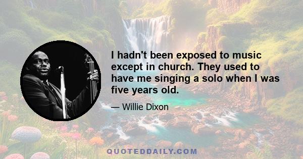 I hadn't been exposed to music except in church. They used to have me singing a solo when I was five years old.