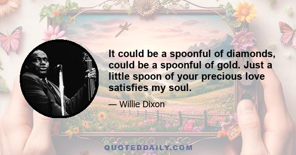 It could be a spoonful of diamonds, could be a spoonful of gold. Just a little spoon of your precious love satisfies my soul.