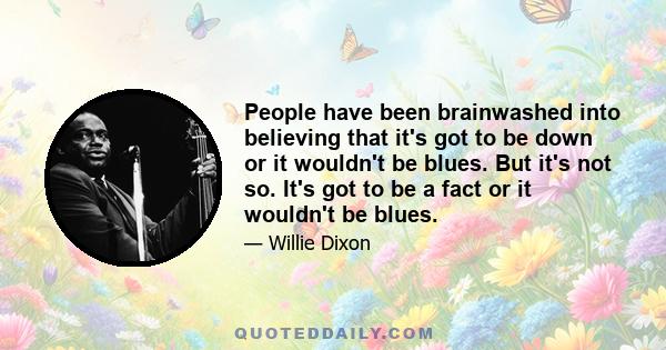 People have been brainwashed into believing that it's got to be down or it wouldn't be blues. But it's not so. It's got to be a fact or it wouldn't be blues.