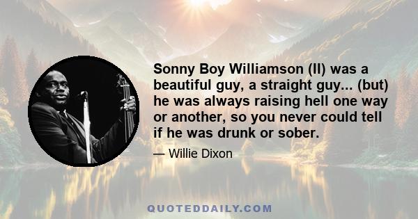 Sonny Boy Williamson (II) was a beautiful guy, a straight guy... (but) he was always raising hell one way or another, so you never could tell if he was drunk or sober.