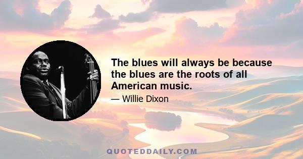 The blues will always be because the blues are the roots of all American music.