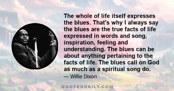 The whole of life itself expresses the blues. That's why I always say the blues are the true facts of life expressed in words and song, inspiration, feeling and understanding. The blues can be about anything pertaining