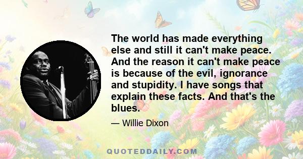 The world has made everything else and still it can't make peace. And the reason it can't make peace is because of the evil, ignorance and stupidity. I have songs that explain these facts. And that's the blues.