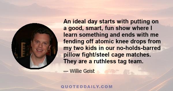 An ideal day starts with putting on a good, smart, fun show where I learn something and ends with me fending off atomic knee drops from my two kids in our no-holds-barred pillow fight/steel cage matches. They are a