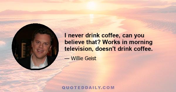 I never drink coffee, can you believe that? Works in morning television, doesn't drink coffee.