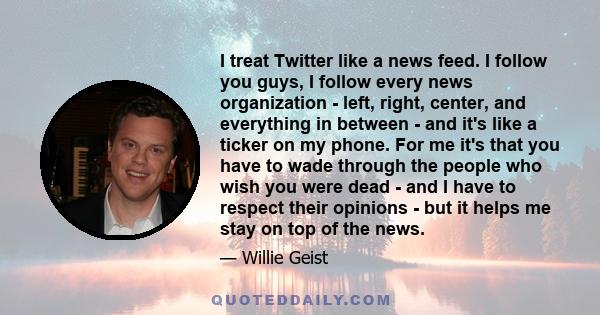 I treat Twitter like a news feed. I follow you guys, I follow every news organization - left, right, center, and everything in between - and it's like a ticker on my phone. For me it's that you have to wade through the