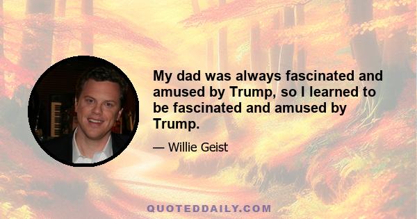 My dad was always fascinated and amused by Trump, so I learned to be fascinated and amused by Trump.