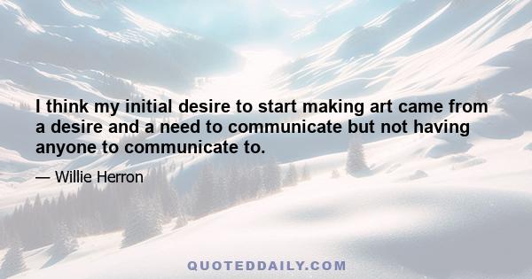 I think my initial desire to start making art came from a desire and a need to communicate but not having anyone to communicate to.