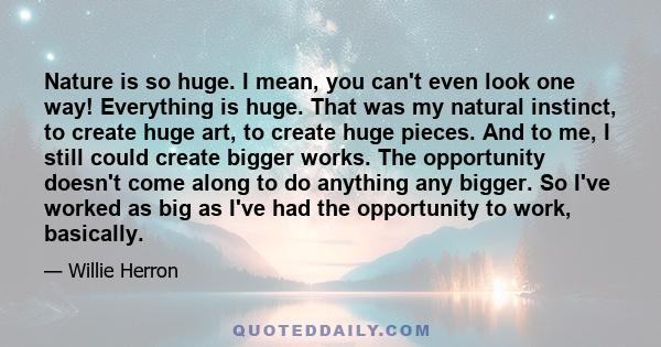 Nature is so huge. I mean, you can't even look one way! Everything is huge. That was my natural instinct, to create huge art, to create huge pieces. And to me, I still could create bigger works. The opportunity doesn't