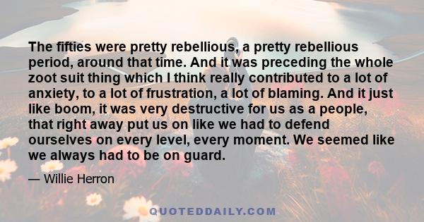 The fifties were pretty rebellious, a pretty rebellious period, around that time. And it was preceding the whole zoot suit thing which I think really contributed to a lot of anxiety, to a lot of frustration, a lot of