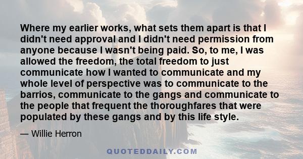 Where my earlier works, what sets them apart is that I didn't need approval and I didn't need permission from anyone because I wasn't being paid. So, to me, I was allowed the freedom, the total freedom to just