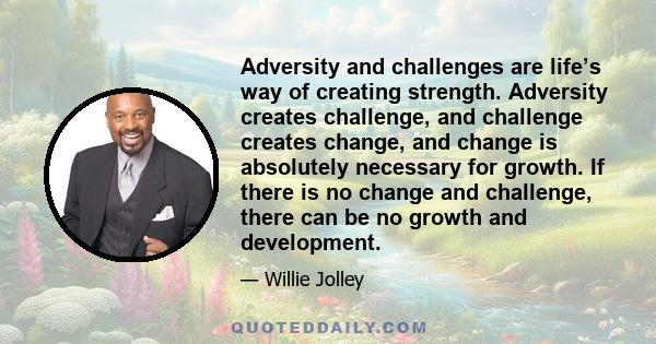 Adversity and challenges are life’s way of creating strength. Adversity creates challenge, and challenge creates change, and change is absolutely necessary for growth. If there is no change and challenge, there can be