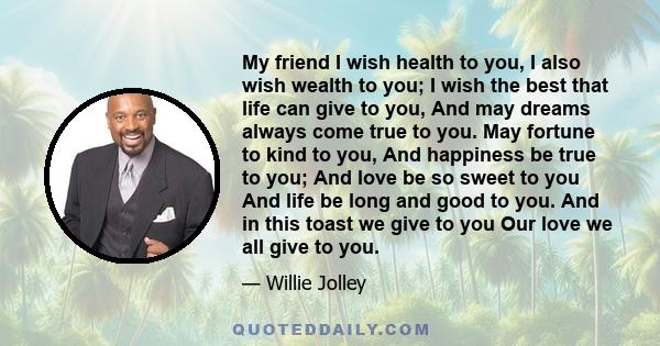 My friend I wish health to you, I also wish wealth to you; I wish the best that life can give to you, And may dreams always come true to you. May fortune to kind to you, And happiness be true to you; And love be so