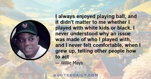 I always enjoyed playing ball, and it didn't matter to me whether I played with white kids or black. I never understood why an issue was made of who I played with, and I never felt comfortable, when I grew up, telling