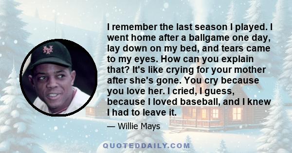 I remember the last season I played. I went home after a ballgame one day, lay down on my bed, and tears came to my eyes. How can you explain that? It's like crying for your mother after she's gone. You cry because you