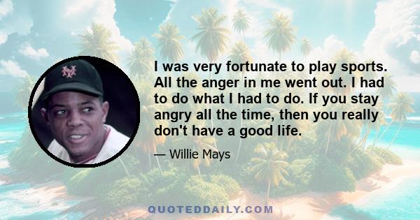 I was very fortunate to play sports. All the anger in me went out. I had to do what I had to do. If you stay angry all the time, then you really don't have a good life.