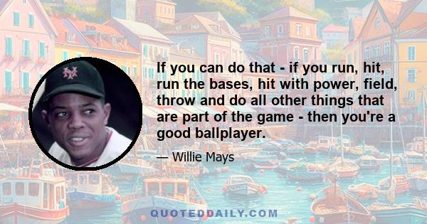 If you can do that - if you run, hit, run the bases, hit with power, field, throw and do all other things that are part of the game - then you're a good ballplayer.