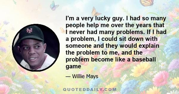 I'm a very lucky guy. I had so many people help me over the years that I never had many problems. If I had a problem, I could sit down with someone and they would explain the problem to me, and the problem become like a 