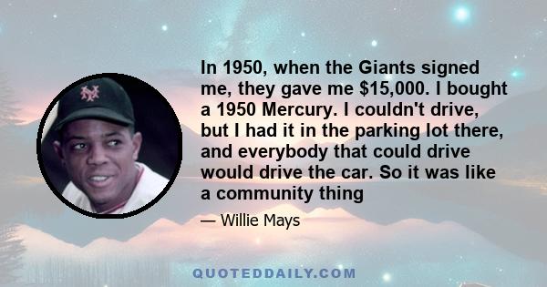 In 1950, when the Giants signed me, they gave me $15,000. I bought a 1950 Mercury. I couldn't drive, but I had it in the parking lot there, and everybody that could drive would drive the car. So it was like a community