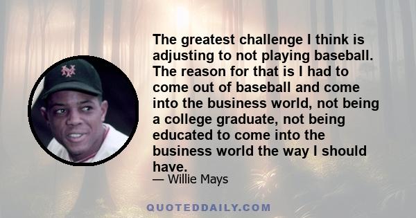 The greatest challenge I think is adjusting to not playing baseball. The reason for that is I had to come out of baseball and come into the business world, not being a college graduate, not being educated to come into