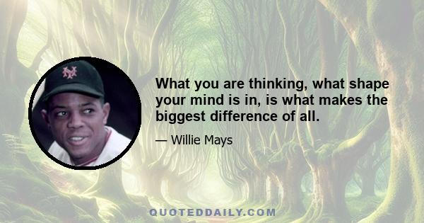 What you are thinking, what shape your mind is in, is what makes the biggest difference of all.