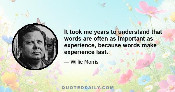 It took me years to understand that words are often as important as experience, because words make experience last.