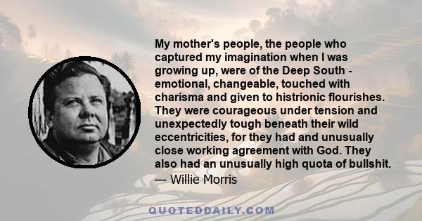 My mother's people, the people who captured my imagination when I was growing up, were of the Deep South - emotional, changeable, touched with charisma and given to histrionic flourishes. They were courageous under