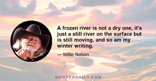 A frozen river is not a dry one, it's just a still river on the surface but is still moving, and so am my winter writing.