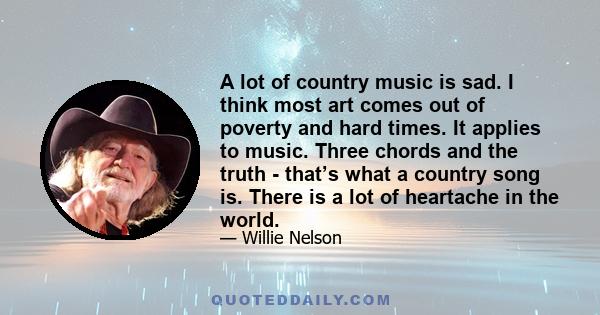 A lot of country music is sad. I think most art comes out of poverty and hard times. It applies to music. Three chords and the truth - that’s what a country song is. There is a lot of heartache in the world.