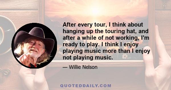 After every tour, I think about hanging up the touring hat, and after a while of not working, I'm ready to play. I think I enjoy playing music more than I enjoy not playing music.