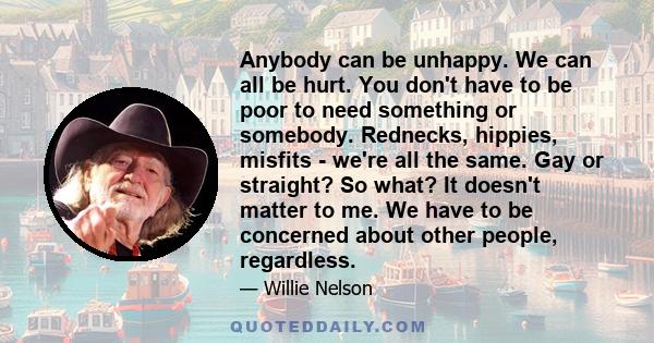 Anybody can be unhappy. We can all be hurt. You don't have to be poor to need something or somebody. Rednecks, hippies, misfits - we're all the same. Gay or straight? So what? It doesn't matter to me. We have to be