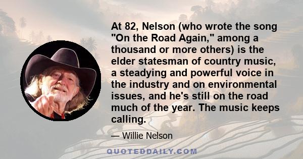 At 82, Nelson (who wrote the song On the Road Again, among a thousand or more others) is the elder statesman of country music, a steadying and powerful voice in the industry and on environmental issues, and he's still