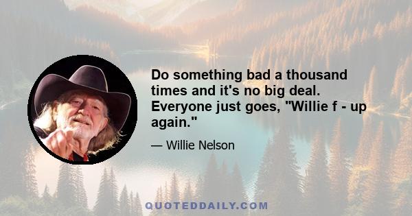 Do something bad a thousand times and it's no big deal. Everyone just goes, Willie f - up again.