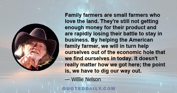 Family farmers are small farmers who love the land. They're still not getting enough money for their product and are rapidly losing their battle to stay in business. By helping the American family farmer, we will in